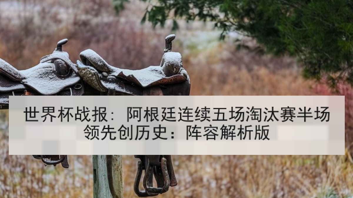 世界杯战报: 阿根廷连续五场淘汰赛半场领先创历史：阵容解析版