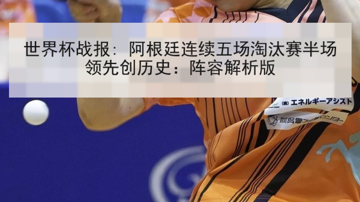 世界杯战报: 阿根廷连续五场淘汰赛半场领先创历史：阵容解析版