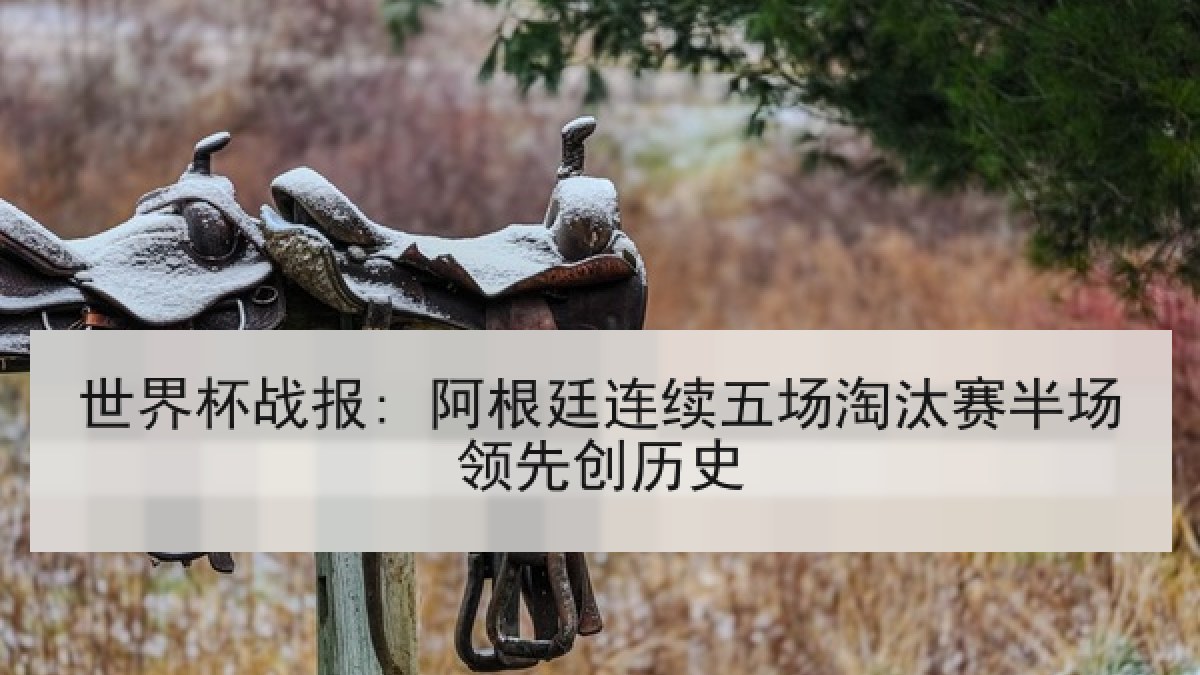 世界杯战报: 阿根廷连续五场淘汰赛半场领先创历史 世界杯战报: 阿根廷连续五场淘汰赛半场领先创历史