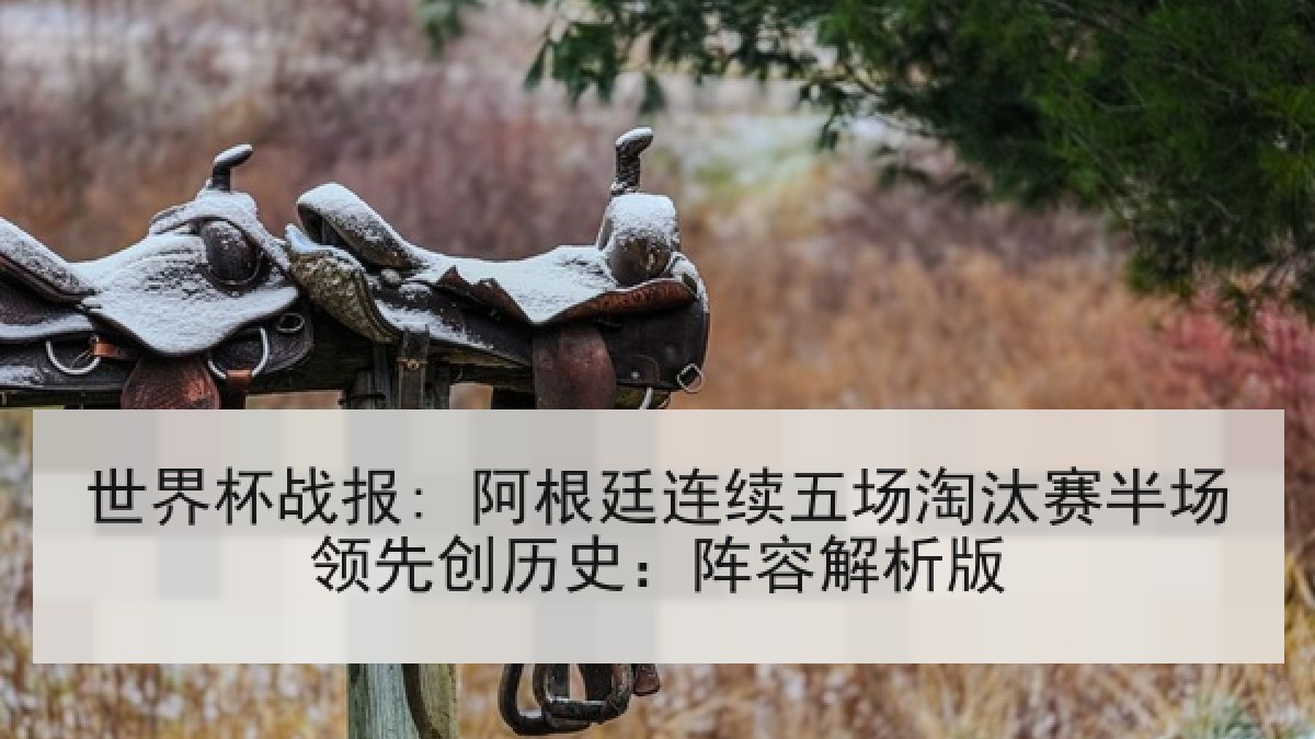 世界杯战报: 阿根廷连续五场淘汰赛半场领先创历史：阵容解析版