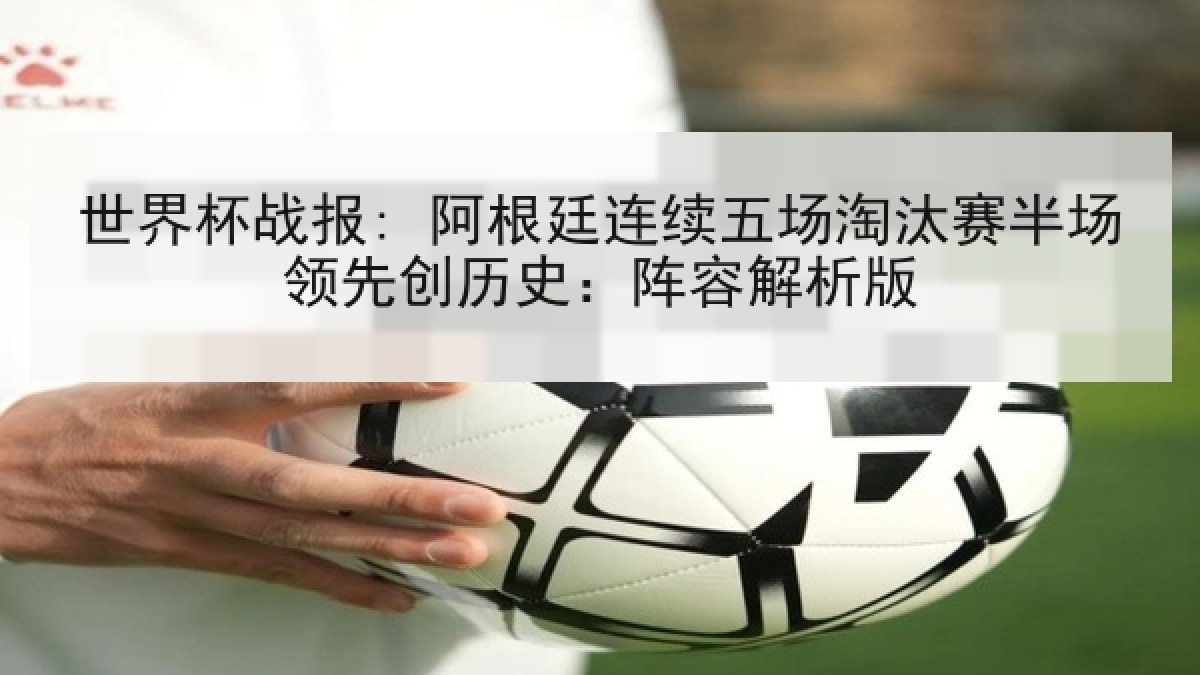 世界杯战报: 阿根廷连续五场淘汰赛半场领先创历史：阵容解析版