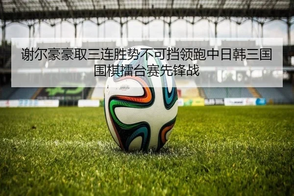 谢尔豪豪取三连胜势不可挡领跑中日韩三国围棋擂台赛先锋战